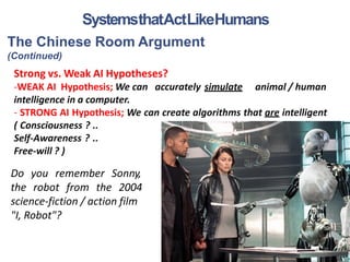 The Chinese Room Argument
(Continued)
Strong vs. Weak AI Hypotheses?
-WEAK AI Hypothesis; We can accurately simulate animal / human
intelligence in a computer.
- STRONG AI Hypothesis; We can create algorithms that are intelligent
( Consciousness ? ..
Self-Awareness ? ..
Free-will ? )
21
SystemsthatActLikeHumans
Do you remember
the robot from the
Sonny,
2004
science-fiction / action film
"I, Robot"?
 