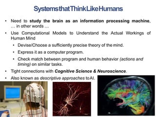 • Need to study the brain as an information processing machine,
… in other words …
• Use Computational Models to Understand the Actual Workings of
Human Mind
• Devise/Choose a sufficiently precise theory of the mind.
• Express it as a computer program.
• Check match between program and human behavior (actions and
timing) on similar tasks.
• Tight connections with Cognitive Science & Neuroscience.
• Also known as descriptive approaches toAI.
SystemsthatThinkLikeHumans
24
 