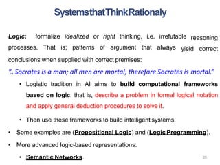 Logic: formalize idealized or right thinking, i.e. irrefutable
processes. That is; patterns of argument that always
reasoning
yield correct
conclusions when supplied with correct premises:
“.. Socrates is a man; all men are mortal; therefore Socrates is mortal.”
• Logistic tradition in AI aims to build computational frameworks
based on logic, that is, describe a problem in formal logical notation
and apply general deduction procedures to solve it.
• Then use these frameworks to build intelligent systems.
• Some examples are (Propositional Logic) and (Logic Programming).
• More advanced logic-based representations:
• Semantic Networks. 26
SystemsthatThinkRationaly
 