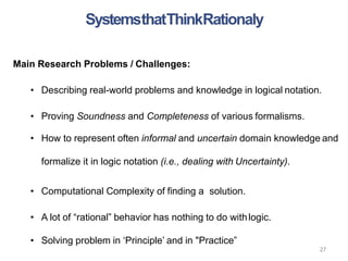 27
Main Research Problems / Challenges:
• Describing real-world problems and knowledge in logical notation.
• Proving Soundness and Completeness of various formalisms.
• How to represent often informal and uncertain domain knowledge and
formalize it in logic notation (i.e., dealing with Uncertainty).
• Computational Complexity of finding a solution.
• A lot of “rational” behavior has nothing to do withlogic.
• Solving problem in ‘Principle’ and in "Practice”
SystemsthatThinkRationaly
 