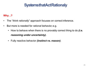 29
Why ..?
• The “think rationally” approach focuses on correct inference.
• But more is needed for rational behavior, e.g.
• How to behave when there is no provably correct thing to do (i.e.
reasoning under uncertainty).
• Fully reactive behavior (instinct vs. reason).
SystemsthatActRationaly
 