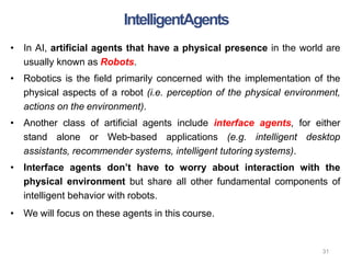 31
• In AI, artificial agents that have a physical presence in the world are
usually known as Robots.
• Robotics is the field primarily concerned with the implementation of the
physical aspects of a robot (i.e. perception of the physical environment,
actions on the environment).
• Another class of artificial agents include interface agents, for either
stand alone or Web-based applications (e.g. intelligent desktop
assistants, recommender systems, intelligent tutoring systems).
• Interface agents don’t have to worry about interaction with the
physical environment but share all other fundamental components of
intelligent behavior with robots.
• We will focus on these agents in this course.
IntelligentAgents
 