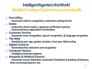 33
o Post Office
- Automatic address recognition, automatic sorting of mail
o Banks
- Automatic check readers, signature verification systems
- Automated loan application classification
o Customer Service
- Automatic voice recognition, speech recognition, & language recognition
o The Web
- Identifying your age, gender, location, from your Web surfing
o Digital Cameras
- Automated face detection and recognition
o Computer Games
- Intelligent characters/agents
o Hospitals & Medical Centers
- Automatic Cancer Detection, Automatic Prediction & Grading of Diseases,
Mass Screening Systems, etc.
IntelligentAgentsintheWorld
Samplesof InteligentSystemsinoureverydaylife
 