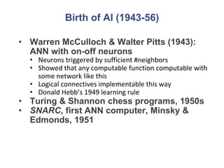 Birth of AI (1943-56)
• Warren McCulloch & Walter Pitts (1943):
ANN with on-off neurons
• Neurons triggered by sufficient #neighbors
• Showed that any computable function computable with
some network like this
• Logical connectives implementable this way
• Donald Hebb’s 1949 learning rule
• Turing & Shannon chess programs, 1950s
• SNARC, first ANN computer, Minsky &
Edmonds, 1951
 