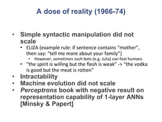 A dose of reality (1966-74)
• Simple syntactic manipulation did not
scale
• ELIZA (example rule: if sentence contains “mother”,
then say: “tell me more about your family”)
• However, sometimes such bots (e.g. Julia) can fool humans
• “the spirit is willing but the flesh is weak” -> “the vodka
is good but the meat is rotten”
• Intractability
• Machine evolution did not scale
• Perceptrons book with negative result on
representation capability of 1-layer ANNs
[Minsky & Papert]
 