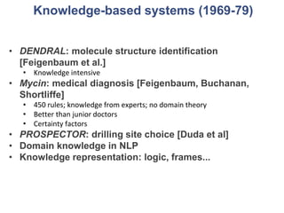 Knowledge-based systems (1969-79)
• DENDRAL: molecule structure identification
[Feigenbaum et al.]
• Knowledge intensive
• Mycin: medical diagnosis [Feigenbaum, Buchanan,
Shortliffe]
• 450 rules; knowledge from experts; no domain theory
• Better than junior doctors
• Certainty factors
• PROSPECTOR: drilling site choice [Duda et al]
• Domain knowledge in NLP
• Knowledge representation: logic, frames...
 