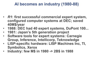 AI becomes an industry (1980-88)
• R1: first successful commercial expert system,
configured computer systems at DEC; saved
40M$/year
• 1988: DEC had 40 expert systems, DuPont 100...
• 1981: Japan’s 5th generation project
• Software tools for expert systems: Carnegie
Group, Inference, Intellicorp, Teknowledge
• LISP-specific hardware: LISP Machines Inc, TI,
Symbolics, Xerox
• Industry: few M$ in 1980 -> 2B$ in 1988
 
