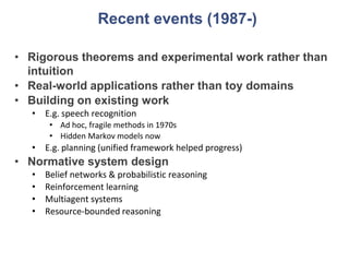 Recent events (1987-)
• Rigorous theorems and experimental work rather than
intuition
• Real-world applications rather than toy domains
• Building on existing work
• E.g. speech recognition
• Ad hoc, fragile methods in 1970s
• Hidden Markov models now
• E.g. planning (unified framework helped progress)
• Normative system design
• Belief networks & probabilistic reasoning
• Reinforcement learning
• Multiagent systems
• Resource-bounded reasoning
 