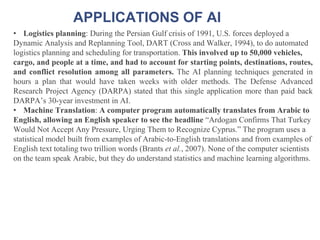 APPLICATIONS OF AI
• Logistics planning: During the Persian Gulf crisis of 1991, U.S. forces deployed a
Dynamic Analysis and Replanning Tool, DART (Cross and Walker, 1994), to do automated
logistics planning and scheduling for transportation. This involved up to 50,000 vehicles,
cargo, and people at a time, and had to account for starting points, destinations, routes,
and conflict resolution among all parameters. The AI planning techniques generated in
hours a plan that would have taken weeks with older methods. The Defense Advanced
Research Project Agency (DARPA) stated that this single application more than paid back
DARPA’s 30-year investment in AI.
• Machine Translation: A computer program automatically translates from Arabic to
English, allowing an English speaker to see the headline “Ardogan Confirms That Turkey
Would Not Accept Any Pressure, Urging Them to Recognize Cyprus.” The program uses a
statistical model built from examples of Arabic-to-English translations and from examples of
English text totaling two trillion words (Brants et al., 2007). None of the computer scientists
on the team speak Arabic, but they do understand statistics and machine learning algorithms.
 