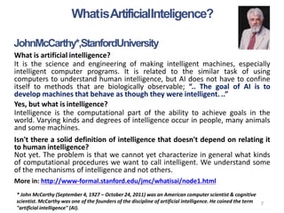WhatisArtificialInteligence?
7
JohnMcCarthy*,StanfordUniversity
What is artificial intelligence?
It is the science and engineering of making intelligent machines, especially
intelligent computer programs. It is related to the similar task of using
computers to understand human intelligence, but AI does not have to confine
itself to methods that are biologically observable; “.. The goal of AI is to
develop machines that behave as though they were intelligent. ..”
Yes, but what is intelligence?
Intelligence is the computational part of the ability to achieve goals in the
world. Varying kinds and degrees of intelligence occur in people, many animals
and some machines.
Isn't there a solid definition of intelligence that doesn't depend on relating it
to human intelligence?
Not yet. The problem is that we cannot yet characterize in general what kinds
of computational procedures we want to call intelligent. We understand some
of the mechanisms of intelligence and not others.
More in: http://www-formal.stanford.edu/jmc/whatisai/node1.html
* John McCarthy (September 4, 1927 – October 24, 2011) was an American computer scientist & cognitive
scientist. McCarthy was one of the founders of the discipline of artificial intelligence. He coined the term
"artificial intelligence" (AI).
 
