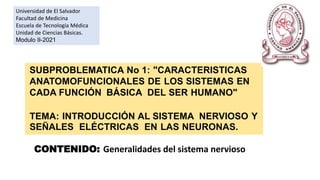 CONTENIDO: Generalidades del sistema nervioso
Universidad de El Salvador
Facultad de Medicina
Escuela de Tecnología Médica
Unidad de Ciencias Básicas.
Modulo II-2021
SUBPROBLEMATICA No 1: "CARACTERISTICAS
ANATOMOFUNCIONALES DE LOS SISTEMAS EN
CADA FUNCIÓN BÁSICA DEL SER HUMANO"
TEMA: INTRODUCCIÓN AL SISTEMA NERVIOSO Y
SEÑALES ELÉCTRICAS EN LAS NEURONAS.
 