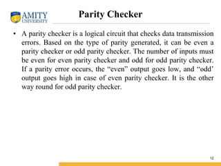 Parity Checker
• A parity checker is a logical circuit that checks data transmission
errors. Based on the type of parity generated, it can be even a
parity checker or odd parity checker. The number of inputs must
be even for even parity checker and odd for odd parity checker.
If a parity error occurs, the “even” output goes low, and “odd’
output goes high in case of even parity checker. It is the other
way round for odd parity checker.
12
 