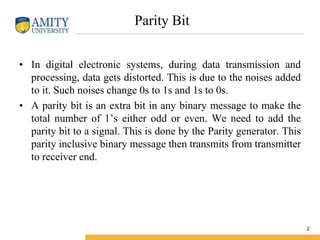 Parity Bit
• In digital electronic systems, during data transmission and
processing, data gets distorted. This is due to the noises added
to it. Such noises change 0s to 1s and 1s to 0s.
• A parity bit is an extra bit in any binary message to make the
total number of 1’s either odd or even. We need to add the
parity bit to a signal. This is done by the Parity generator. This
parity inclusive binary message then transmits from transmitter
to receiver end.
2
 