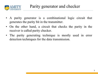 Parity generator and checker
• A parity generator is a combinational logic circuit that
generates the parity bit in the transmitter.
• On the other hand, a circuit that checks the parity in the
receiver is called parity checker.
• The parity generating technique is mostly used in error
detection techniques for the data transmission.
3
 