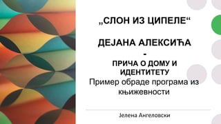 „СЛОН ИЗ ЦИПЕЛЕ“
ДЕЈАНА АЛЕКСИЋА
-
ПРИЧА О ДОМУ И
ИДЕНТИТЕТУ
Пример обраде програма из
књижевности
Јелена Ангеловски
 