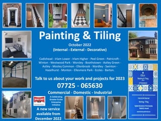 Painting & Tiling
October 2022
(Internal - External - Decorative)
Cadishead - Irlam Lower - Irlam Higher - Peel Green - Patricroft -
Winton - Westwood Park - Worsley - Boothstown - Astley Green -
Astley - Mosley Common - Ellenbrook - Wardley - Swinton -
Hazelhurst - Monton - Ellesmere Park - Eccles - Barton.
Talk to us about your work and projects for 2023
07725 - 065630
Commercial - Domestic - Industrial
A Celebrating
Greater Eccles
Enterprise
Initiative
A new service
available from
December 2022
 
