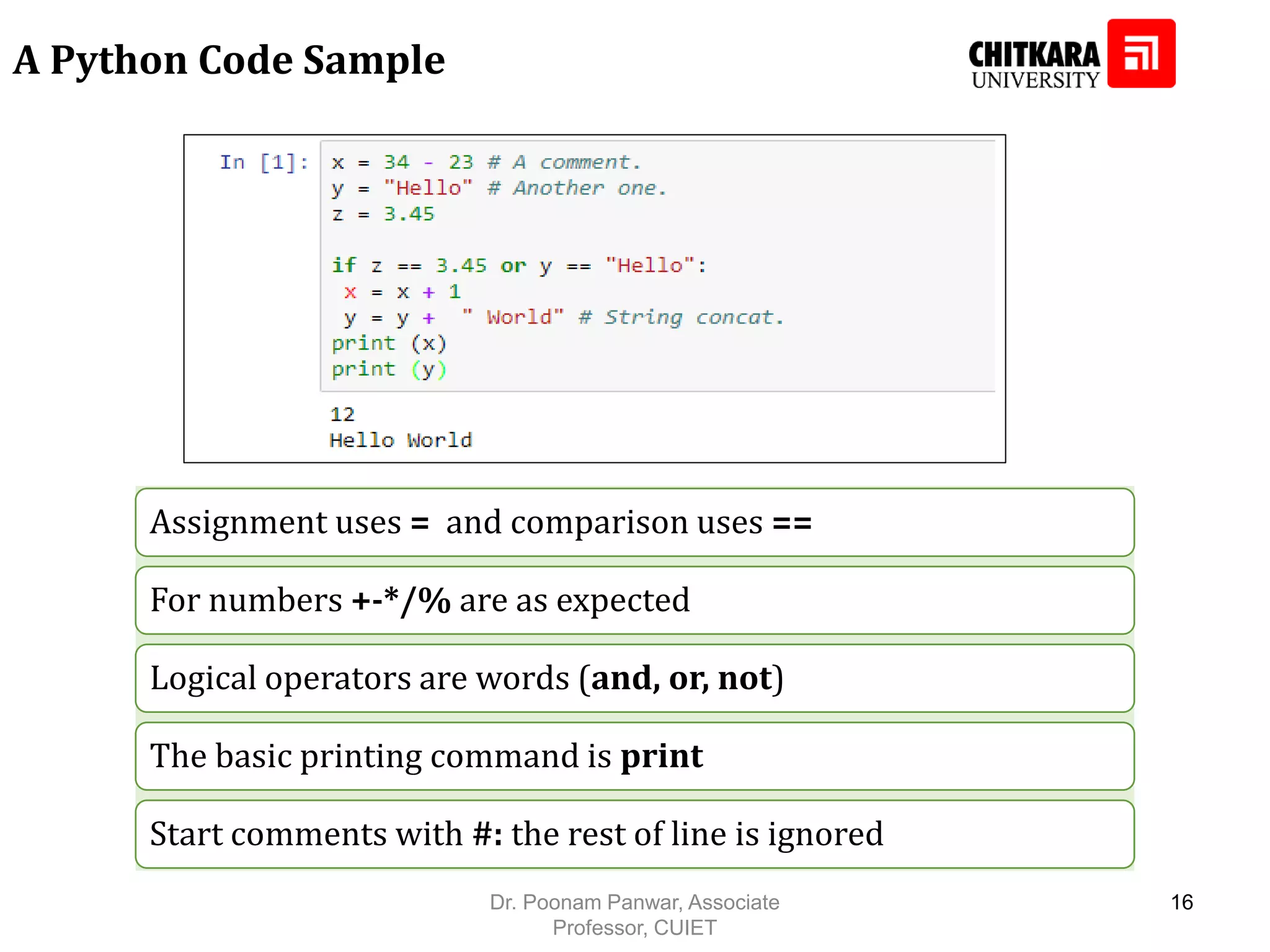 A Python Code Sample Assignment uses = and comparison uses == For numbers +-*/% are as expected Logical operators are words (and, or, not) The basic printing command is print Start comments with #: the rest of line is ignored Dr. Poonam Panwar, Associate Professor, CUIET 16 