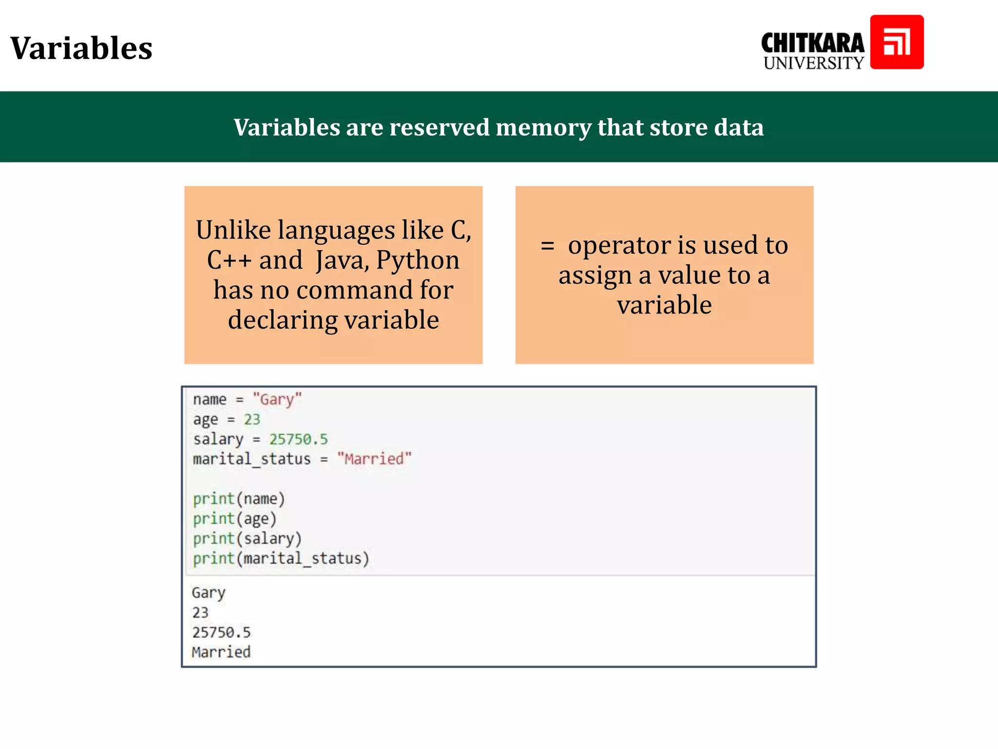 Variables Variables are reserved memory that store data Unlike languages like C, C++ and Java, Python has no command for declaring variable = operator is used to assign a value to a variable 