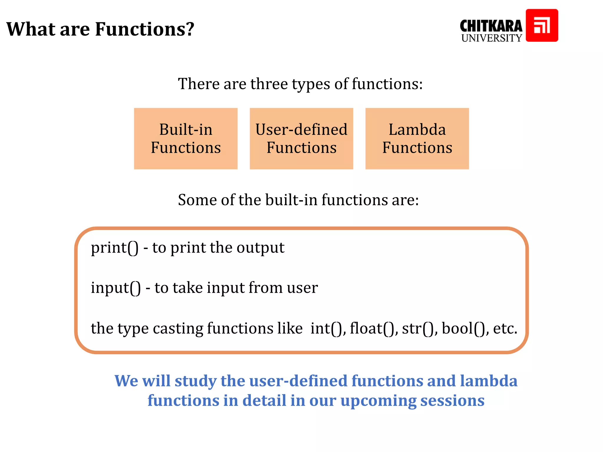 What are Functions? There are three types of functions: Built-in Functions User-defined Functions Lambda Functions Some of the built-in functions are: print() - to print the output input() - to take input from user the type casting functions like int(), float(), str(), bool(), etc. We will study the user-defined functions and lambda functions in detail in our upcoming sessions 