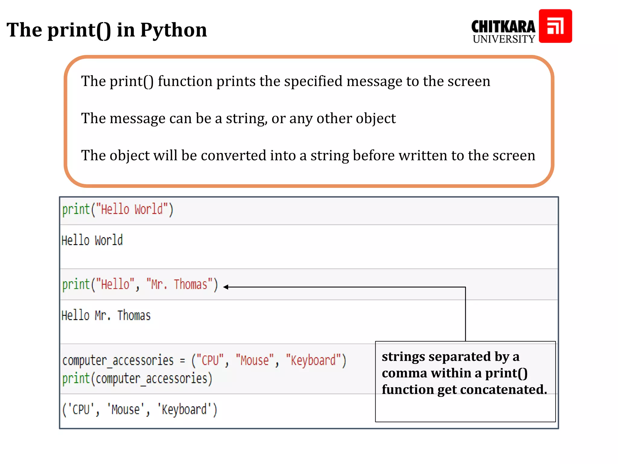 The print() function prints the specified message to the screen The message can be a string, or any other object The object will be converted into a string before written to the screen The print() in Python strings separated by a comma within a print() function get concatenated. strings separated by a comma within a print() function get concatenated. 