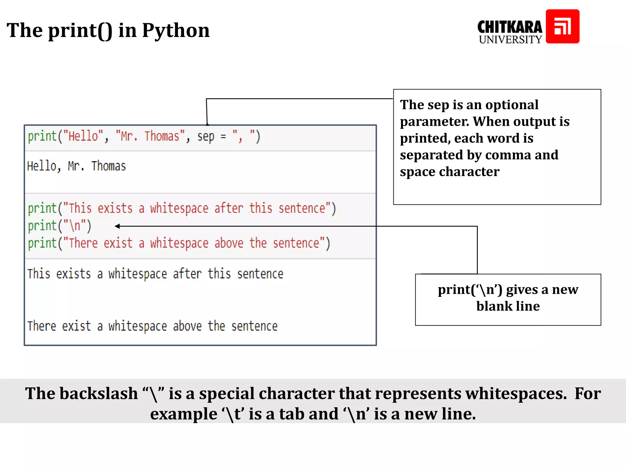 The print() in Python The sep is an optional parameter. When output is printed, each word is separated by comma and space character print(‘n’) gives a new blank line The backslash “” is a special character that represents whitespaces. For example ‘t’ is a tab and ‘n’ is a new line. 