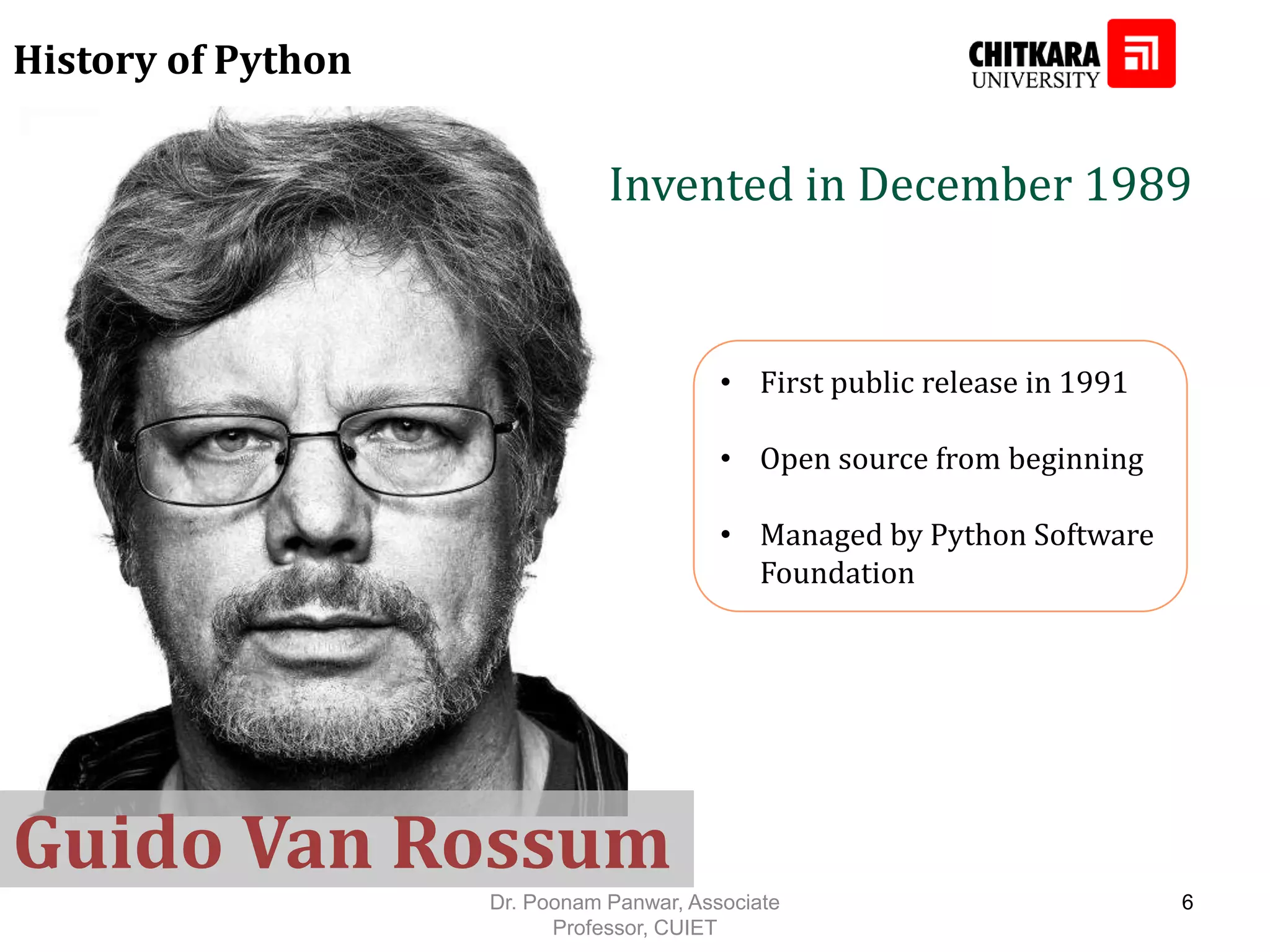 History of Python • First public release in 1991 • Open source from beginning • Managed by Python Software Foundation Invented in December 1989 Guido Van Rossum Dr. Poonam Panwar, Associate Professor, CUIET 6 