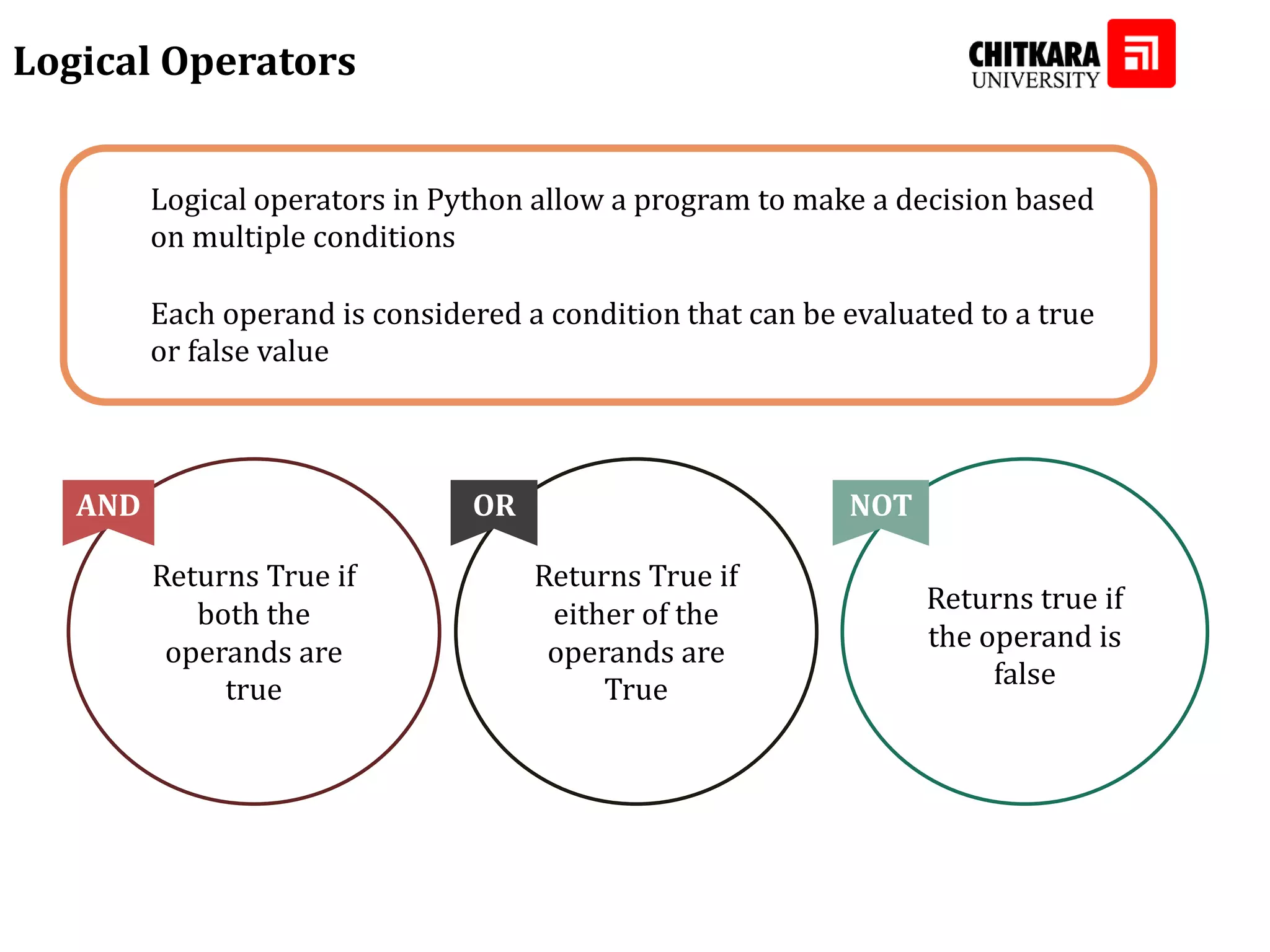 Logical operators in Python allow a program to make a decision based on multiple conditions Each operand is considered a condition that can be evaluated to a true or false value Logical Operators Returns True if both the operands are true AND Returns True if either of the operands are True OR Returns true if the operand is false NOT 