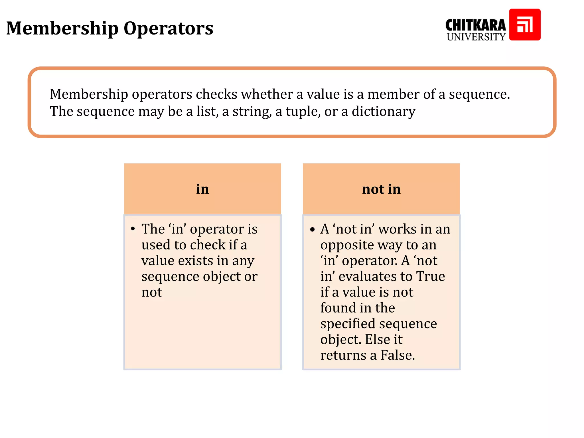 Membership Operators Membership operators checks whether a value is a member of a sequence. The sequence may be a list, a string, a tuple, or a dictionary in • The ‘in’ operator is used to check if a value exists in any sequence object or not not in • A ‘not in’ works in an opposite way to an ‘in’ operator. A ‘not in’ evaluates to True if a value is not found in the specified sequence object. Else it returns a False. 