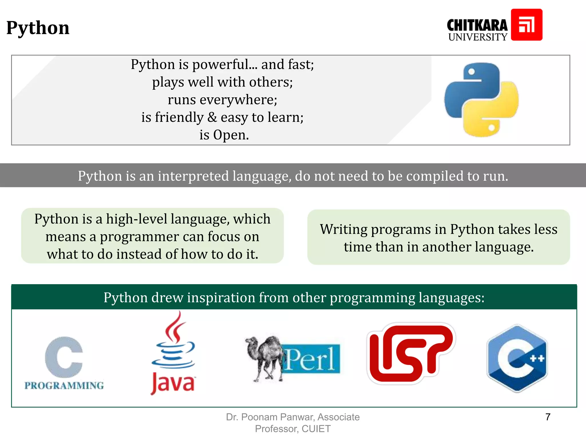 Python Python drew inspiration from other programming languages: Python is powerful... and fast; plays well with others; runs everywhere; is friendly & easy to learn; is Open. Python is an interpreted language, do not need to be compiled to run. Python is a high-level language, which means a programmer can focus on what to do instead of how to do it. Writing programs in Python takes less time than in another language. Dr. Poonam Panwar, Associate Professor, CUIET 7 