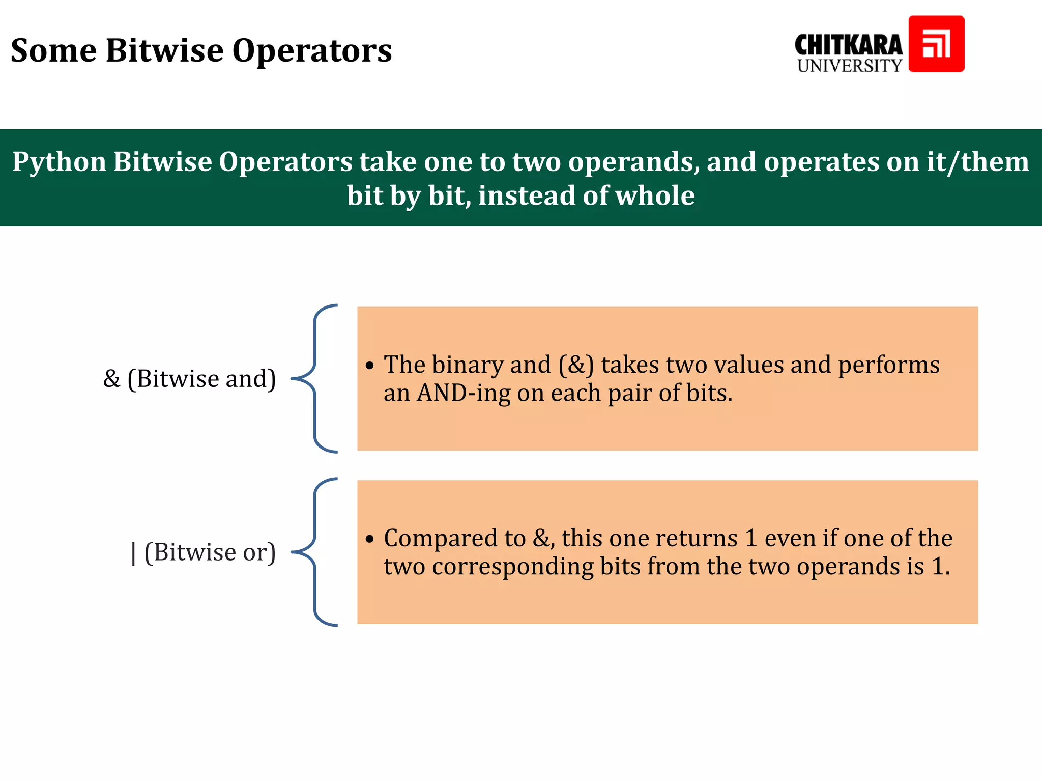 Python Bitwise Operators take one to two operands, and operates on it/them bit by bit, instead of whole Some Bitwise Operators & (Bitwise and) • The binary and (&) takes two values and performs an AND-ing on each pair of bits. | (Bitwise or) • Compared to &, this one returns 1 even if one of the two corresponding bits from the two operands is 1. 