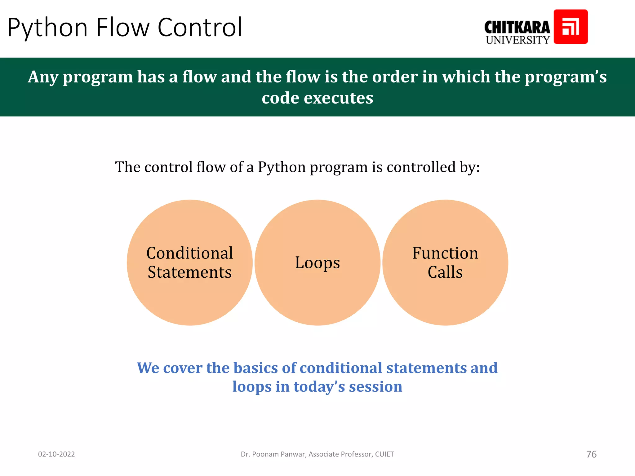 Python Flow Control Any program has a flow and the flow is the order in which the program’s code executes The control flow of a Python program is controlled by: Conditional Statements Loops Function Calls We cover the basics of conditional statements and loops in today’s session 02-10-2022 Dr. Poonam Panwar, Associate Professor, CUIET 76 