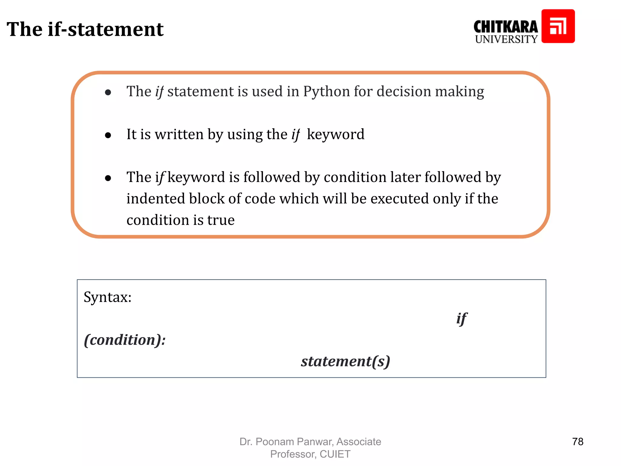 ● The if statement is used in Python for decision making ● It is written by using the if keyword ● The if keyword is followed by condition later followed by indented block of code which will be executed only if the condition is true Syntax: if (condition): statement(s) The if-statement Dr. Poonam Panwar, Associate Professor, CUIET 78 
