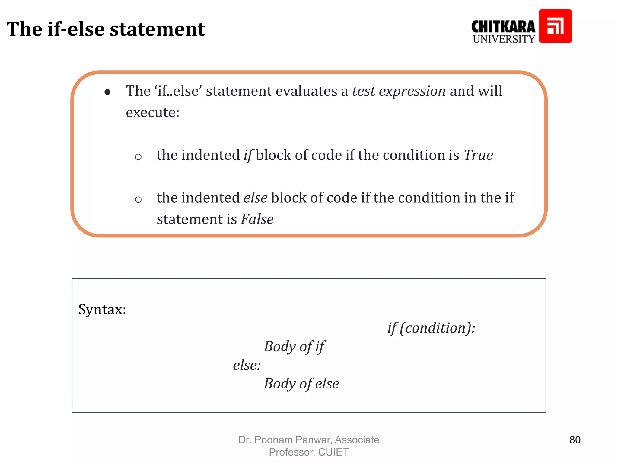 ● The ‘if..else’ statement evaluates a test expression and will execute: o the indented if block of code if the condition is True o the indented else block of code if the condition in the if statement is False The if-else statement Syntax: if (condition): Body of if else: Body of else Dr. Poonam Panwar, Associate Professor, CUIET 80 