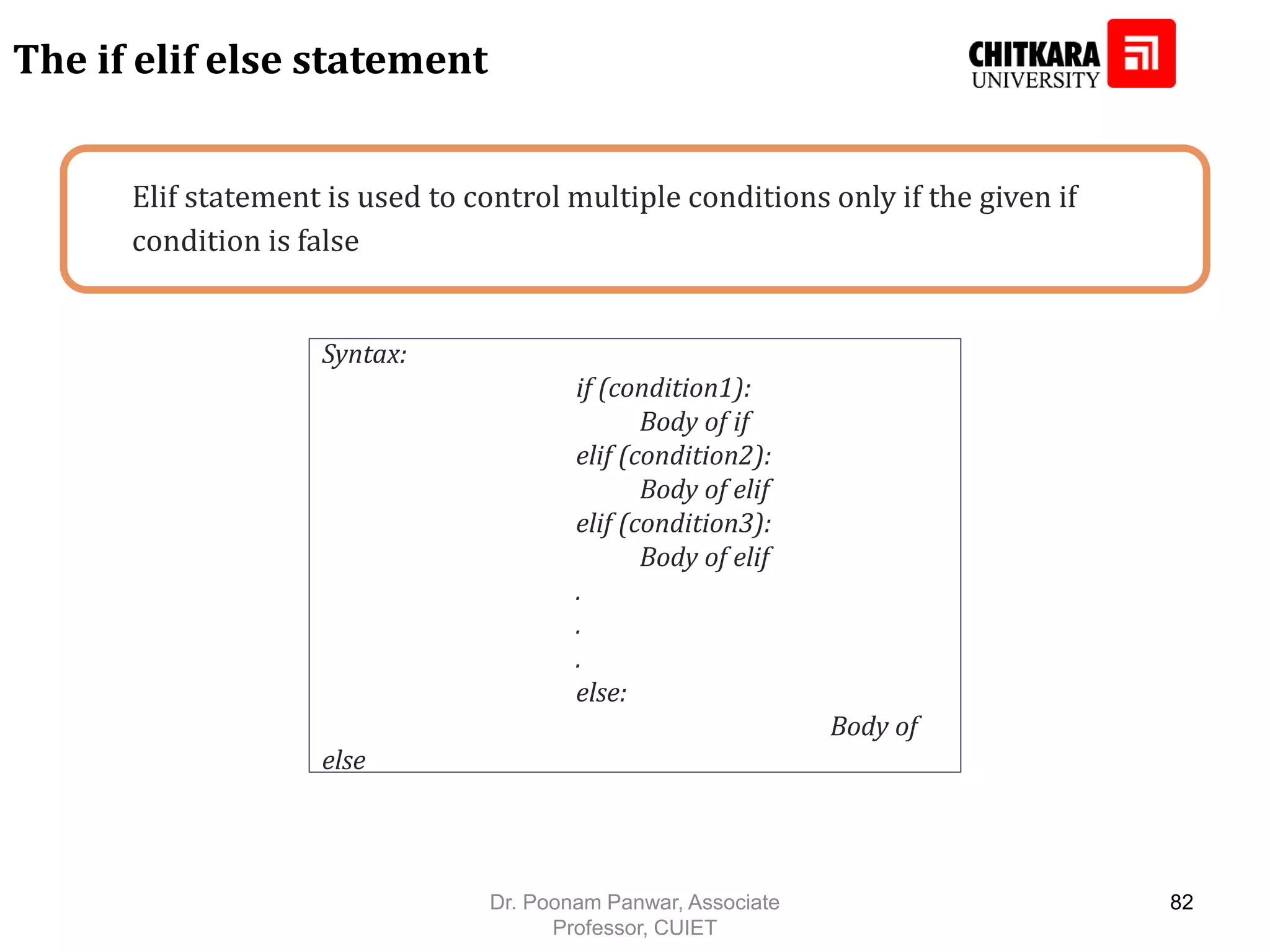 Elif statement is used to control multiple conditions only if the given if condition is false The if elif else statement Syntax: if (condition1): Body of if elif (condition2): Body of elif elif (condition3): Body of elif . . . else: Body of else Dr. Poonam Panwar, Associate Professor, CUIET 82 
