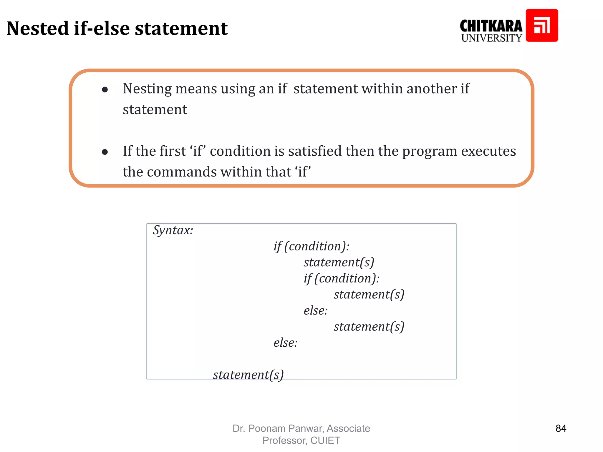 ● Nesting means using an if statement within another if statement ● If the first ‘if’ condition is satisfied then the program executes the commands within that ‘if’ Nested if-else statement Syntax: if (condition): statement(s) if (condition): statement(s) else: statement(s) else: statement(s) Dr. Poonam Panwar, Associate Professor, CUIET 84 