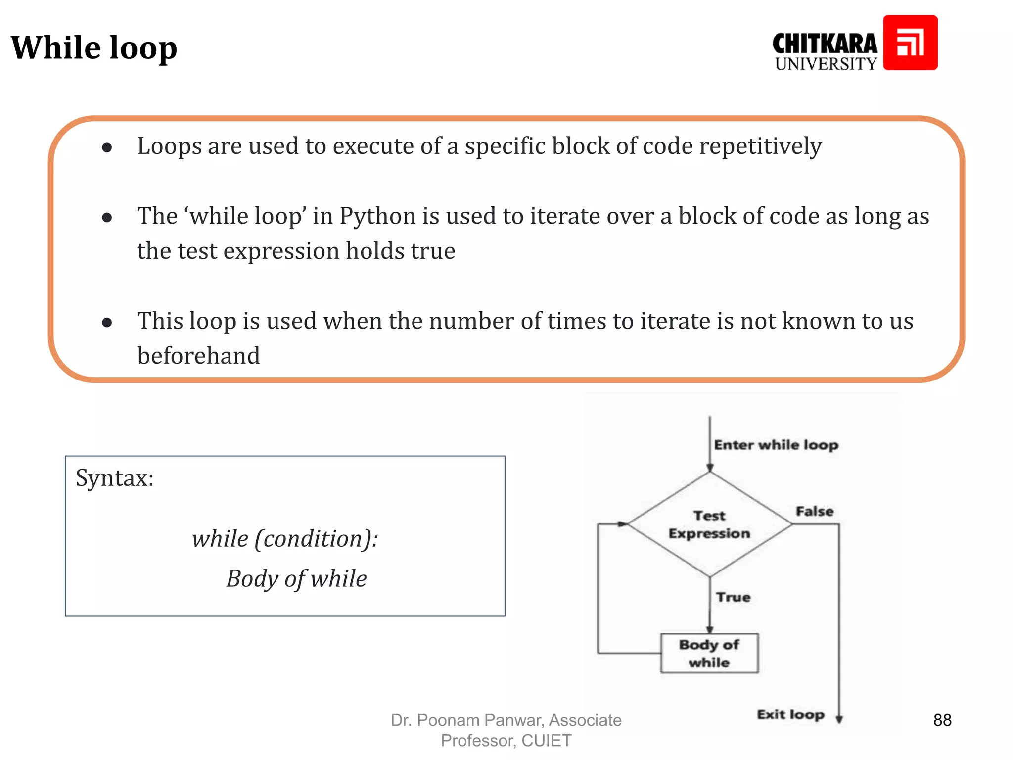 ● Loops are used to execute of a specific block of code repetitively ● The ‘while loop’ in Python is used to iterate over a block of code as long as the test expression holds true ● This loop is used when the number of times to iterate is not known to us beforehand While loop Syntax: while (condition): Body of while Dr. Poonam Panwar, Associate Professor, CUIET 88 