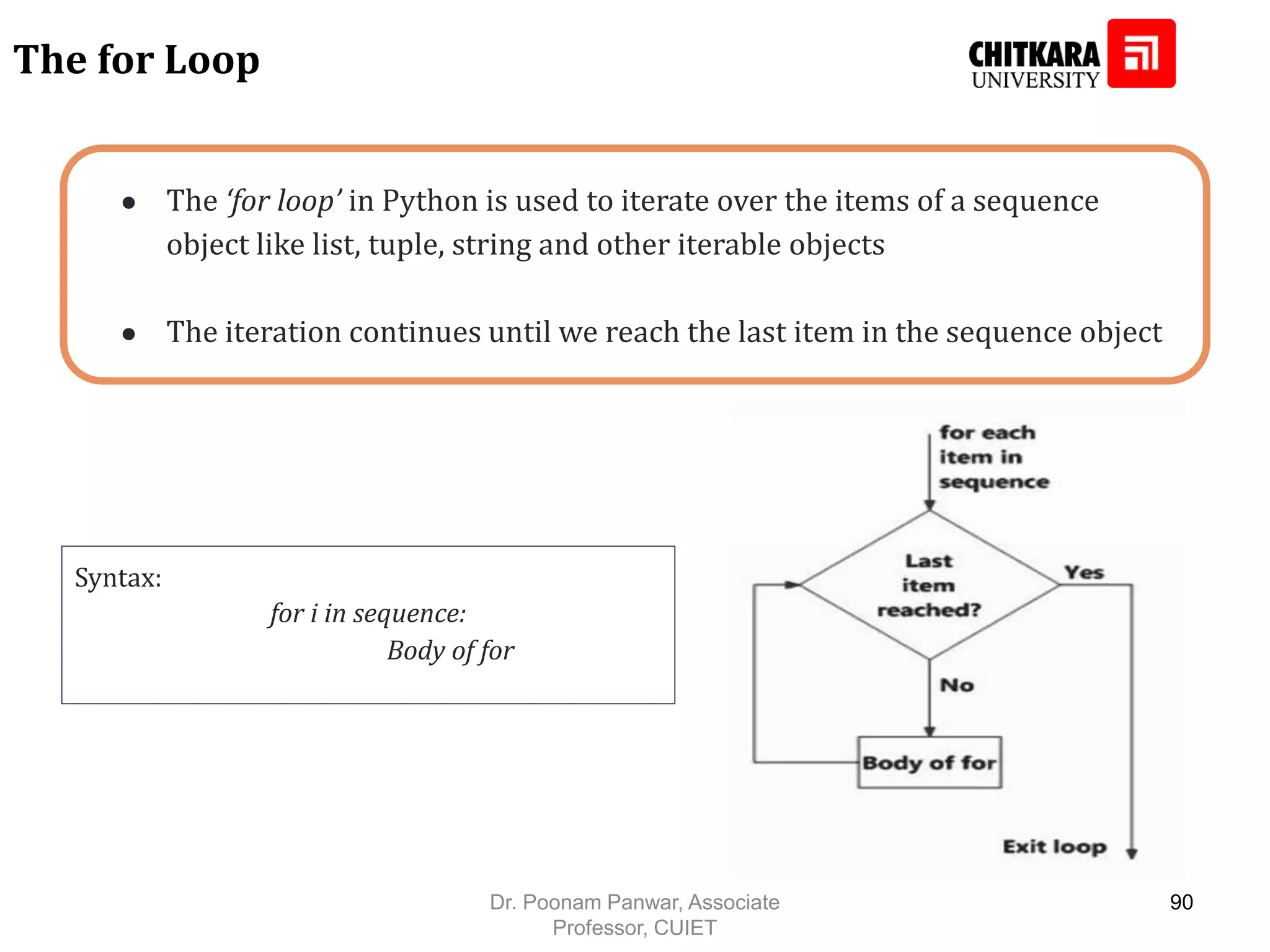 ● The ‘for loop’ in Python is used to iterate over the items of a sequence object like list, tuple, string and other iterable objects ● The iteration continues until we reach the last item in the sequence object The for Loop Syntax: for i in sequence: Body of for Dr. Poonam Panwar, Associate Professor, CUIET 90 