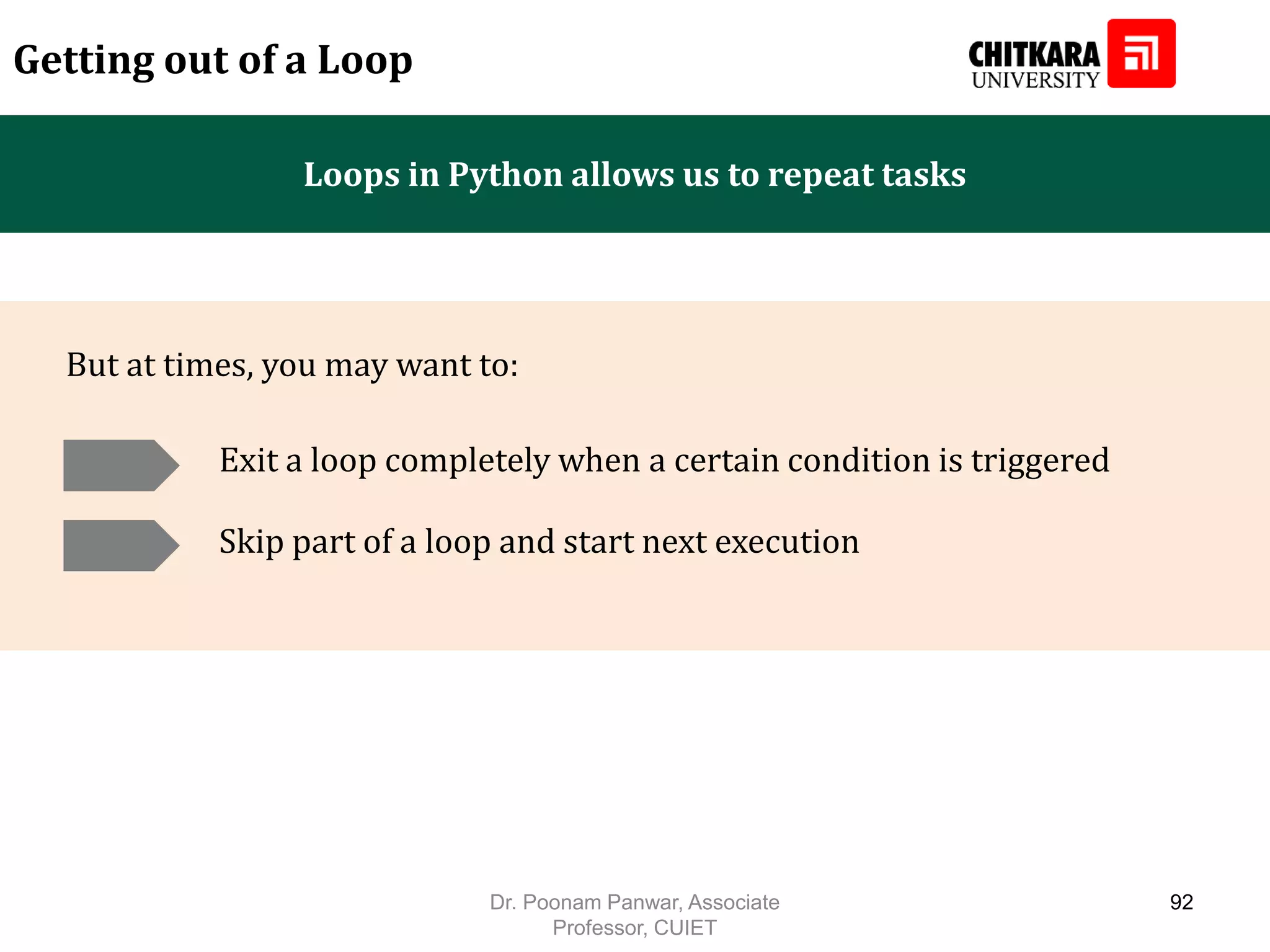 Loops in Python allows us to repeat tasks Getting out of a Loop Exit a loop completely when a certain condition is triggered But at times, you may want to: Skip part of a loop and start next execution Dr. Poonam Panwar, Associate Professor, CUIET 92 