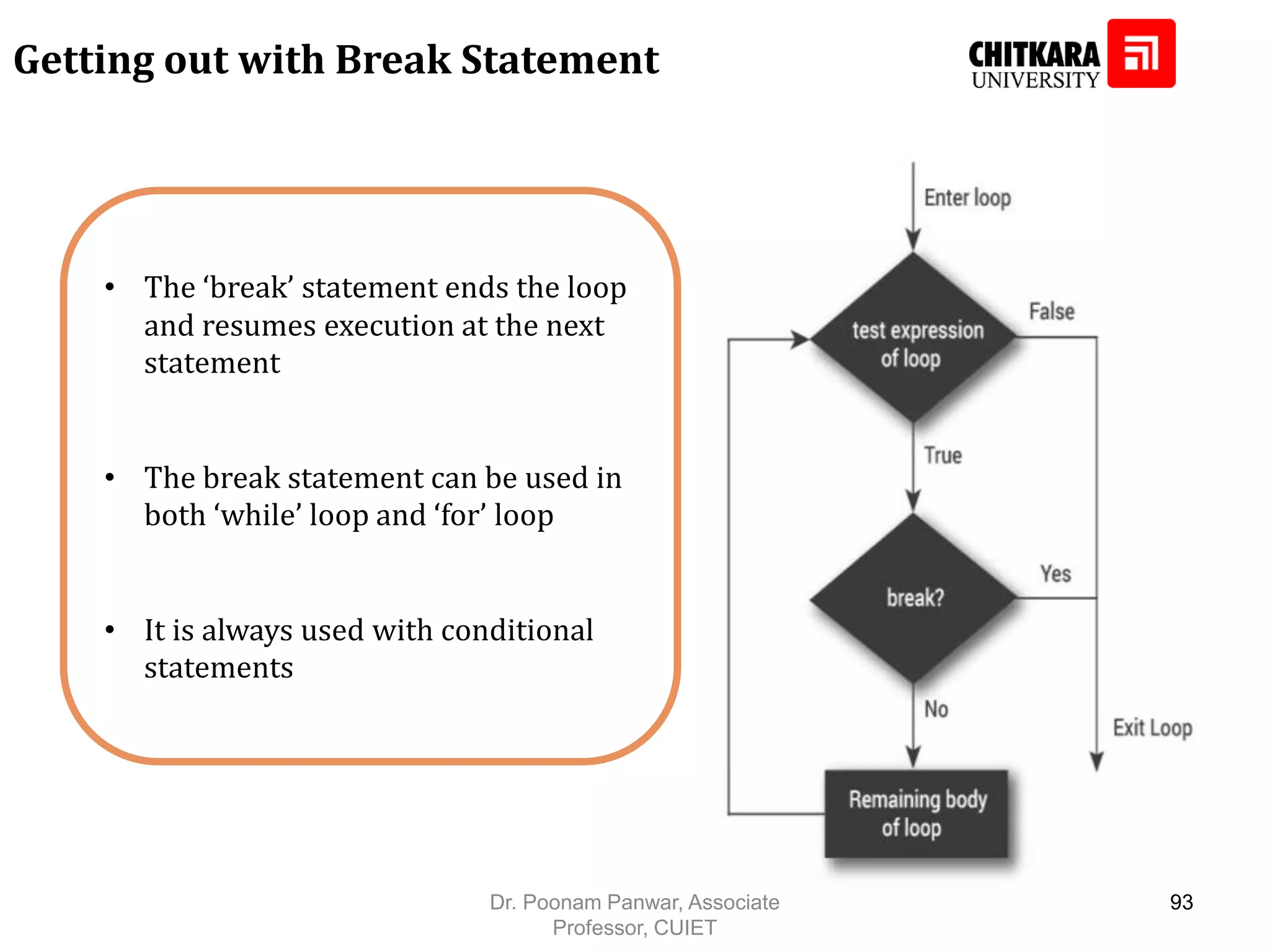 • The ‘break’ statement ends the loop and resumes execution at the next statement • The break statement can be used in both ‘while’ loop and ‘for’ loop • It is always used with conditional statements Getting out with Break Statement Dr. Poonam Panwar, Associate Professor, CUIET 93 