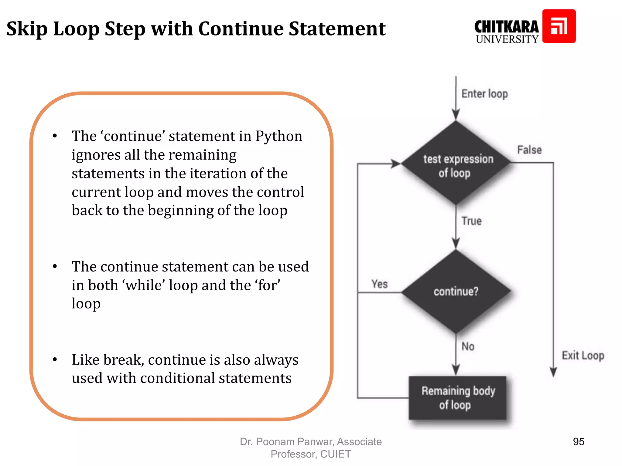• The ‘continue’ statement in Python ignores all the remaining statements in the iteration of the current loop and moves the control back to the beginning of the loop • The continue statement can be used in both ‘while’ loop and the ‘for’ loop • Like break, continue is also always used with conditional statements Skip Loop Step with Continue Statement Dr. Poonam Panwar, Associate Professor, CUIET 95 