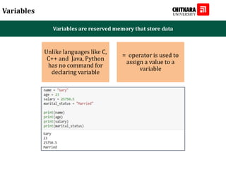 Variables
Variables are reserved memory that store data
Unlike languages like C,
C++ and Java, Python
has no command for
declaring variable
= operator is used to
assign a value to a
variable
 