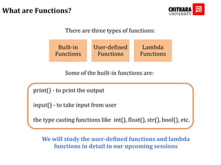 What are Functions?
There are three types of functions:
Built-in
Functions
User-defined
Functions
Lambda
Functions
Some of the built-in functions are:
print() - to print the output
input() - to take input from user
the type casting functions like int(), float(), str(), bool(), etc.
We will study the user-defined functions and lambda
functions in detail in our upcoming sessions
 