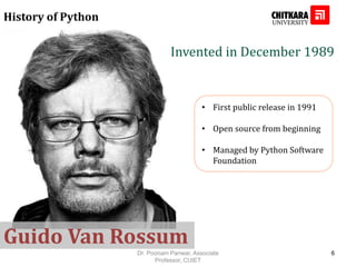 History of Python
• First public release in 1991
• Open source from beginning
• Managed by Python Software
Foundation
Invented in December 1989
Guido Van Rossum
Dr. Poonam Panwar, Associate
Professor, CUIET
6
 