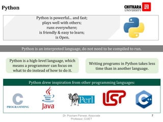 Python
Python drew inspiration from other programming languages:
Python is powerful... and fast;
plays well with others;
runs everywhere;
is friendly & easy to learn;
is Open.
Python is an interpreted language, do not need to be compiled to run.
Python is a high-level language, which
means a programmer can focus on
what to do instead of how to do it.
Writing programs in Python takes less
time than in another language.
Dr. Poonam Panwar, Associate
Professor, CUIET
7
 