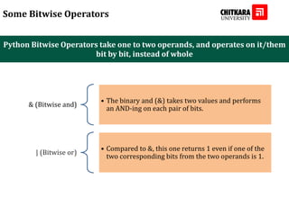 Python Bitwise Operators take one to two operands, and operates on it/them
bit by bit, instead of whole
Some Bitwise Operators
& (Bitwise and)
• The binary and (&) takes two values and performs
an AND-ing on each pair of bits.
| (Bitwise or)
• Compared to &, this one returns 1 even if one of the
two corresponding bits from the two operands is 1.
 