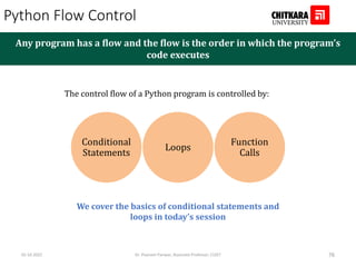 Python Flow Control
Any program has a flow and the flow is the order in which the program’s
code executes
The control flow of a Python program is controlled by:
Conditional
Statements
Loops
Function
Calls
We cover the basics of conditional statements and
loops in today’s session
02-10-2022 Dr. Poonam Panwar, Associate Professor, CUIET 76
 