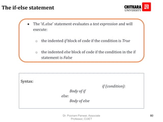 ● The ‘if..else’ statement evaluates a test expression and will
execute:
o the indented if block of code if the condition is True
o the indented else block of code if the condition in the if
statement is False
The if-else statement
Syntax:
if (condition):
Body of if
else:
Body of else
Dr. Poonam Panwar, Associate
Professor, CUIET
80
 