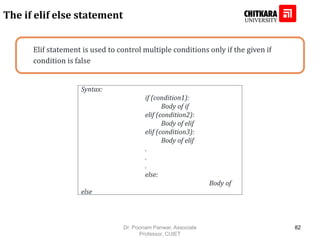 Elif statement is used to control multiple conditions only if the given if
condition is false
The if elif else statement
Syntax:
if (condition1):
Body of if
elif (condition2):
Body of elif
elif (condition3):
Body of elif
.
.
.
else:
Body of
else
Dr. Poonam Panwar, Associate
Professor, CUIET
82
 
