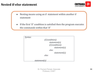 ● Nesting means using an if statement within another if
statement
● If the first ‘if’ condition is satisfied then the program executes
the commands within that ‘if’
Nested if-else statement
Syntax:
if (condition):
statement(s)
if (condition):
statement(s)
else:
statement(s)
else:
statement(s)
Dr. Poonam Panwar, Associate
Professor, CUIET
84
 