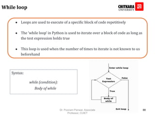 ● Loops are used to execute of a specific block of code repetitively
● The ‘while loop’ in Python is used to iterate over a block of code as long as
the test expression holds true
● This loop is used when the number of times to iterate is not known to us
beforehand
While loop
Syntax:
while (condition):
Body of while
Dr. Poonam Panwar, Associate
Professor, CUIET
88
 
